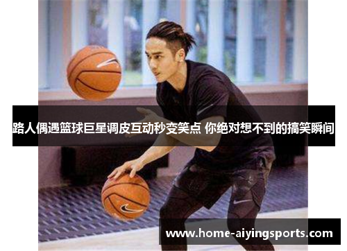 路人偶遇篮球巨星调皮互动秒变笑点 你绝对想不到的搞笑瞬间